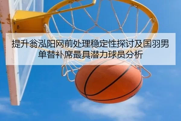 提升翁泓阳网前处理稳定性探讨及国羽男单替补席最具潜力球员分析