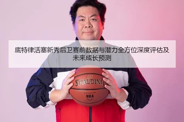 底特律活塞新秀后卫赛前数据与潜力全方位深度评估及未来成长预测