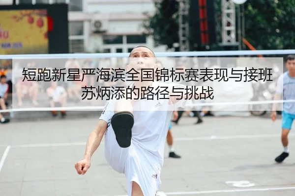 短跑新星严海滨全国锦标赛表现与接班苏炳添的路径与挑战