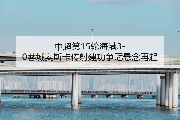 中超第15轮海港3-0蓉城奥斯卡传射建功争冠悬念再起