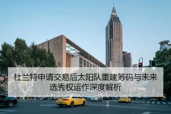杜兰特申请交易后太阳队重建筹码与未来选秀权运作深度解析